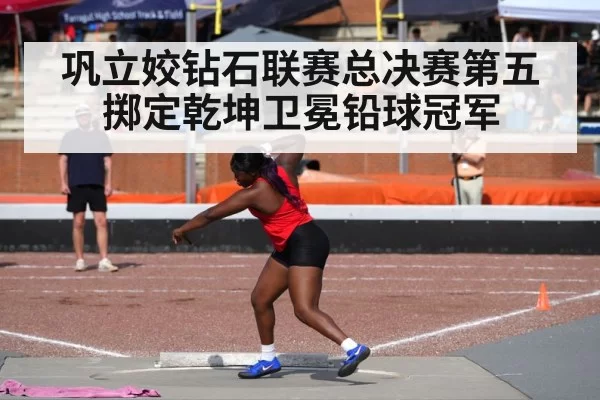 巩立姣钻石联赛总决赛第五掷定乾坤卫冕铅球冠军