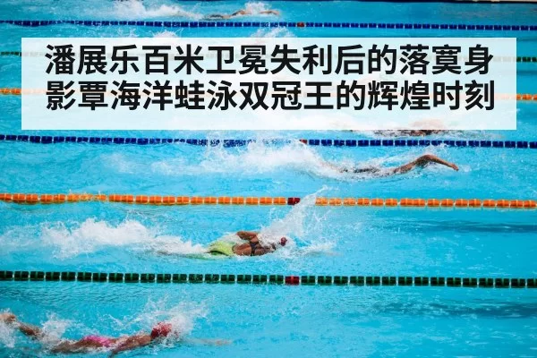 潘展乐百米卫冕失利后的落寞身影覃海洋蛙泳双冠王的辉煌时刻
