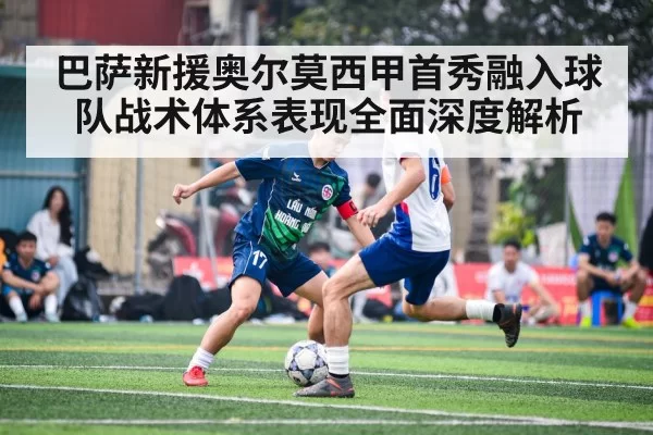 巴萨新援奥尔莫西甲首秀融入球队战术体系表现全面深度解析